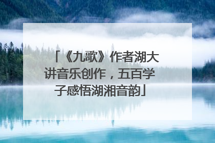 《九歌》作者湖大讲音乐创作，五百学子感悟湖湘音韵