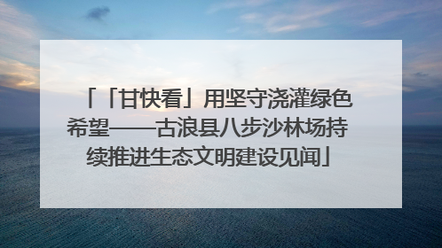 「甘快看」用坚守浇灌绿色希望——古浪县八步沙林场持续推进生态文明建设见闻