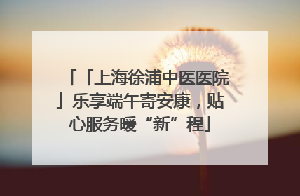 「上海徐浦中医医院」乐享端午寄安康，贴心服务暖“新”程