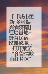 「城市更新 乡村振兴看济南」红培基地+野奢民宿+玫瑰秘境……打开莱芜“齐鲁情映山红片区”的破圈秘籍