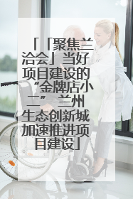 「聚焦兰洽会」当好项目建设的“金牌店小二” 兰州生态创新城加速推进项目建设
