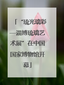 “琉光璃彩—淄博琉璃艺术展”在中国国家博物馆开幕