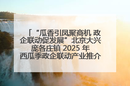 “瓜香引凤聚商机 政企联动促发展”北京大兴庞各庄镇 2025 年西瓜季政企联动产业推介活动圆满举行