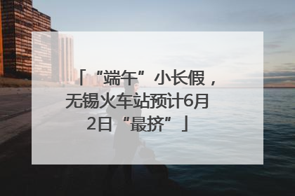 “端午”小长假，无锡火车站预计6月2日“最挤”