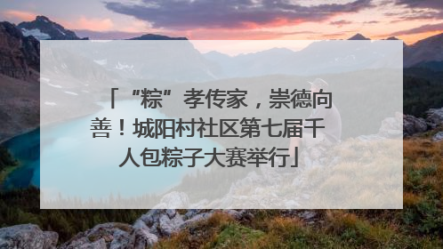 “粽”孝传家，崇德向善！城阳村社区第七届千人包粽子大赛举行