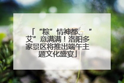 “粽”情神都、“艾”意满满！洛阳多家景区将推出端午主题文化盛宴