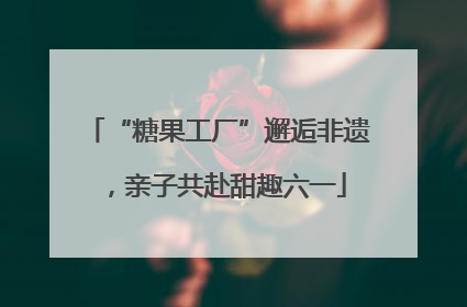 “糖果工厂”邂逅非遗，亲子共赴甜趣六一