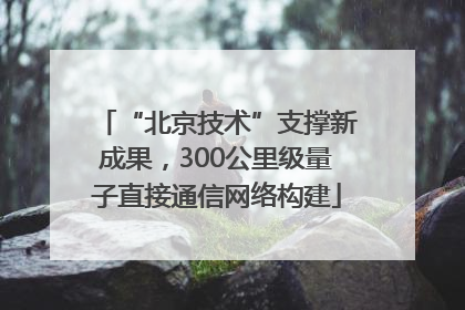“北京技术”支撑新成果，300公里级量子直接通信网络构建