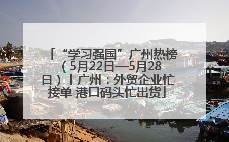 “学习强国”广州热榜（5月22日—5月28日）丨广州：外贸企业忙接单 港口码头忙出货