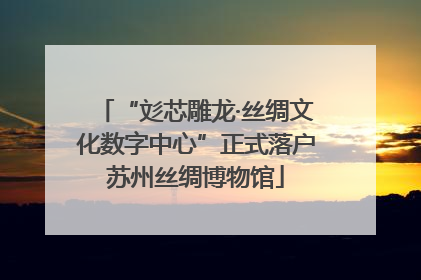 “彣芯雕龙·丝绸文化数字中心”正式落户苏州丝绸博物馆