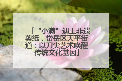 “小满”遇上非遗剪纸，岱岳区天平街道：以刀尖艺术唤醒传统文化基因