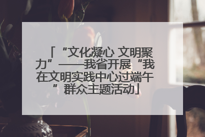 “文化凝心 文明聚力”——我省开展“我在文明实践中心过端午”群众主题活动