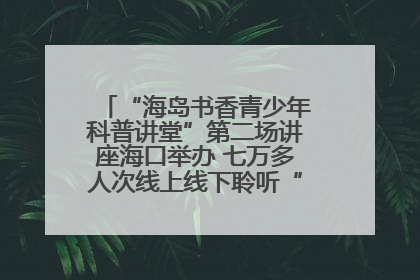 “海岛书香青少年科普讲堂”第二场讲座海口举办 七万多人次线上线下聆听“工匠精神”