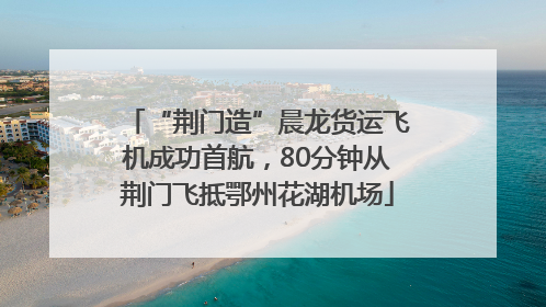 “荆门造”晨龙货运飞机成功首航，80分钟从荆门飞抵鄂州花湖机场