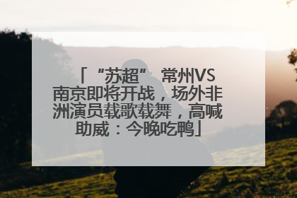 “苏超” 常州VS南京即将开战，场外非洲演员载歌载舞，高喊助威：今晚吃鸭