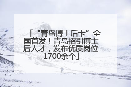 “青岛博士后卡”全国首发！青岛招引博士后人才，发布优质岗位1700余个