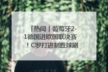 热闻｜葡萄牙2-1德国进欧国联决赛！C罗打进制胜球刷爆3大纪录！