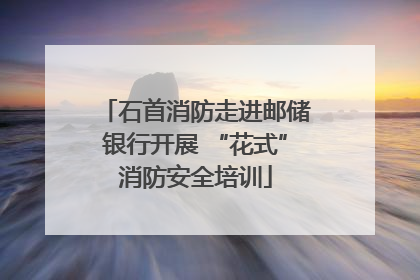 石首消防走进邮储银行开展 “花式”消防安全培训