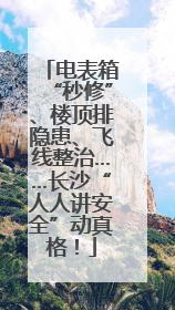 电表箱“秒修”、楼顶排隐患、飞线整治……长沙“人人讲安全”动真格！