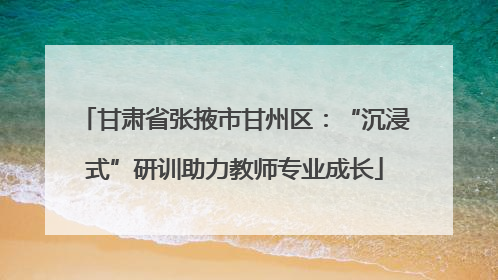 甘肃省张掖市甘州区：“沉浸式”研训助力教师专业成长