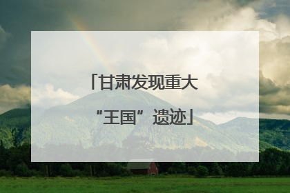 甘肃发现重大“王国”遗迹