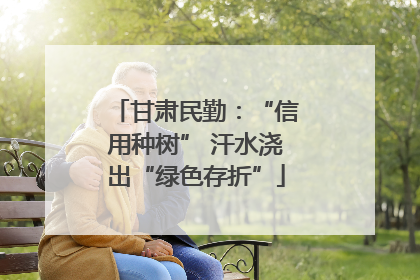 甘肃民勤：“信用种树” 汗水浇出“绿色存折”