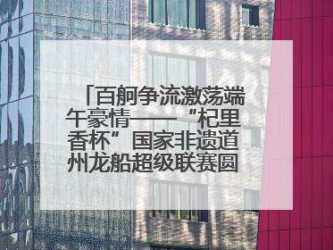 百舸争流激荡端午豪情——“杞里香杯”国家非遗道州龙船超级联赛圆满落幕