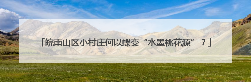 皖南山区小村庄何以蝶变“水墨桃花源”？