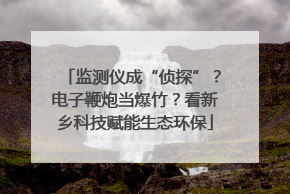 监测仪成“侦探”？电子鞭炮当爆竹？看新乡科技赋能生态环保