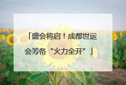 盛会将启！成都世运会筹备“火力全开”