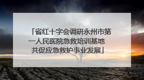 省红十字会调研永州市第一人民医院急救培训基地 共促应急救护事业发展