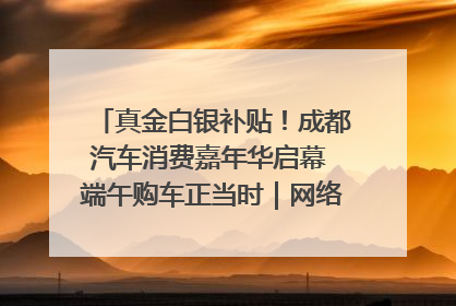 真金白银补贴！成都汽车消费嘉年华启幕 端午购车正当时｜网络中国节·端午