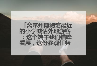 离常州博物馆最近的小学喊话外地游客：这个端午我们错峰看展，这份参观任务单赶快收藏