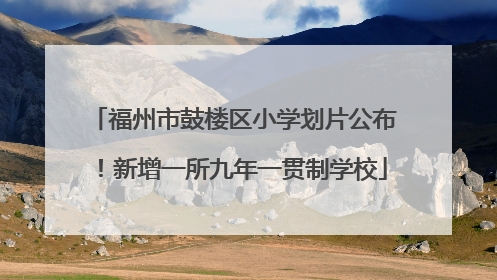 福州市鼓楼区小学划片公布！新增一所九年一贯制学校