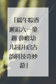 端午粽香邂逅六一童趣 薛峰幼儿园开启古韵科技奇妙游