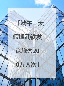 端午三天假期武铁发送旅客200万人次