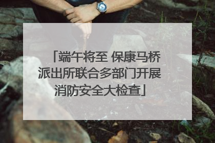 端午将至 保康马桥派出所联合多部门开展消防安全大检查