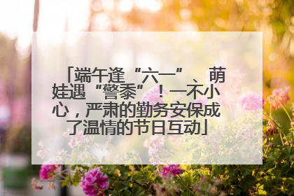端午逢“六一”、萌娃遇“警黍”！一不小心，严肃的勤务安保成了温情的节日互动
