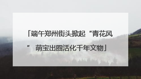端午郑州街头掀起“青花风” 萌宝出圈活化千年文物