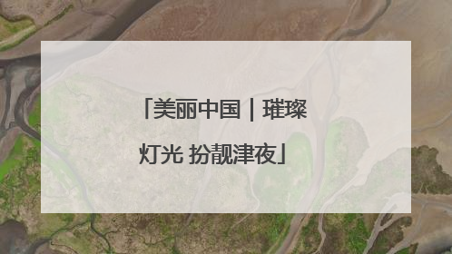 美丽中国｜璀璨灯光 扮靓津夜