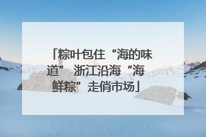 粽叶包住“海的味道” 浙江沿海“海鲜粽”走俏市场