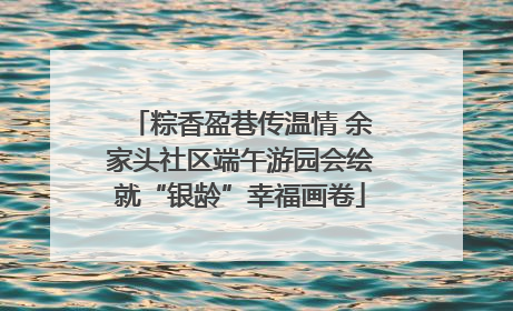 粽香盈巷传温情 余家头社区端午游园会绘就“银龄”幸福画卷