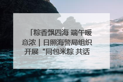粽香飘四海 端午暖意浓｜日照海警局组织开展“同包米粽 共话端午”系列活动