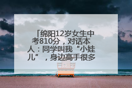 绵阳12岁女生中考810分，对话本人：同学叫我“小娃儿”，身边高手很多，我一直在追赶