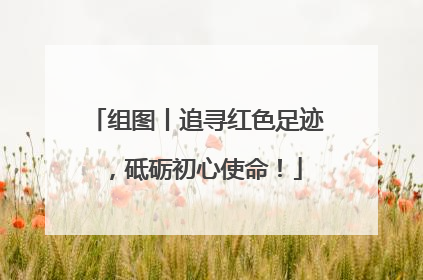 组图丨追寻红色足迹，砥砺初心使命！