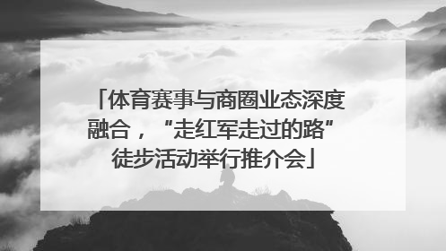 体育赛事与商圈业态深度融合，“走红军走过的路” 徒步活动举行推介会
