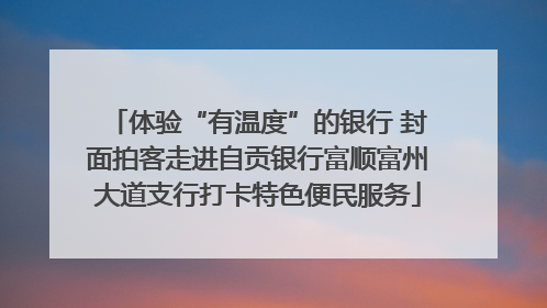 体验“有温度”的银行 封面拍客走进自贡银行富顺富州大道支行打卡特色便民服务