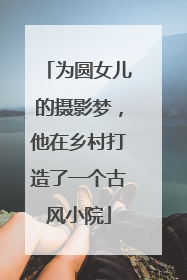 为圆女儿的摄影梦，他在乡村打造了一个古风小院