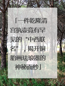 一件乾隆清宫执壶竟有罕见的“中西联名”，揭开铜胎画珐琅器的神秘面纱