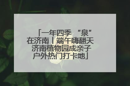 一年四季 “泉”在济南丨端午嗨翻天 济南植物园成亲子户外热门打卡地